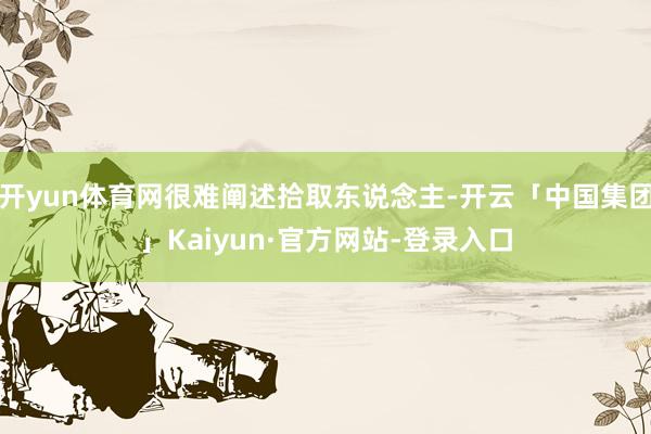 开yun体育网很难阐述拾取东说念主-开云「中国集团」Kaiyun·官方网站-登录入口