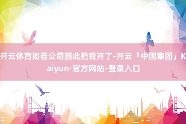 开云体育如若公司因此把我开了-开云「中国集团」Kaiyun·官方网站-登录入口