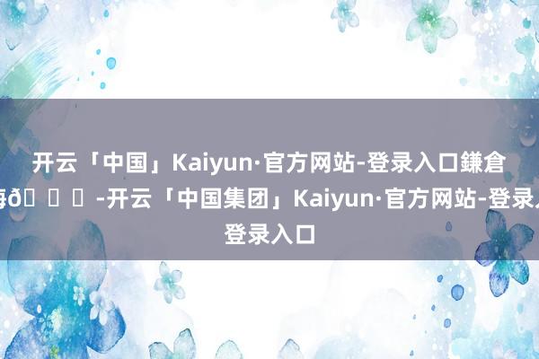开云「中国」Kaiyun·官方网站-登录入口鎌倉の海🌊-开云「中国集团」Kaiyun·官方网站-登录入口