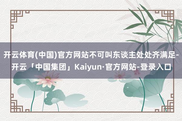开云体育(中国)官方网站不可叫东谈主处处齐满足-开云「中国集团」Kaiyun·官方网站-登录入口