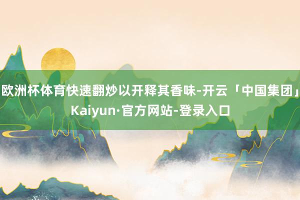 欧洲杯体育快速翻炒以开释其香味-开云「中国集团」Kaiyun·官方网站-登录入口