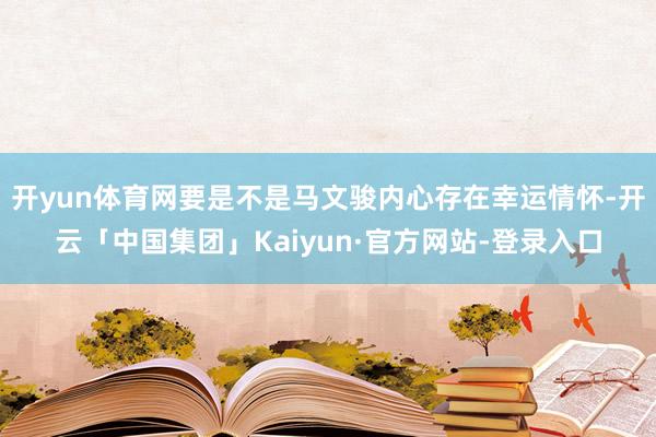 开yun体育网要是不是马文骏内心存在幸运情怀-开云「中国集团」Kaiyun·官方网站-登录入口