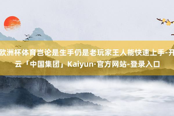 欧洲杯体育岂论是生手仍是老玩家王人能快速上手-开云「中国集团」Kaiyun·官方网站-登录入口