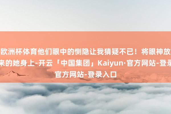 欧洲杯体育他们眼中的恻隐让我猜疑不已！将眼神放到袭来的她身上-开云「中国集团」Kaiyun·官方网站-登录入口