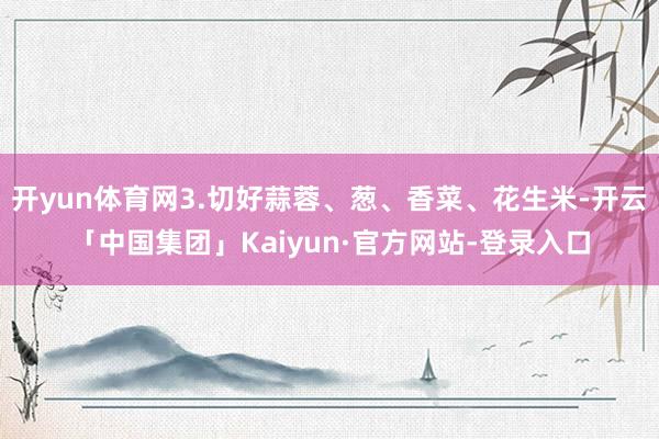 开yun体育网3.切好蒜蓉、葱、香菜、花生米-开云「中国集团」Kaiyun·官方网站-登录入口