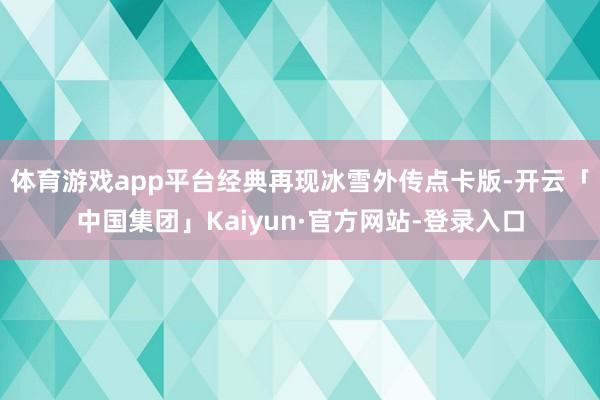 体育游戏app平台经典再现冰雪外传点卡版-开云「中国集团」Kaiyun·官方网站-登录入口