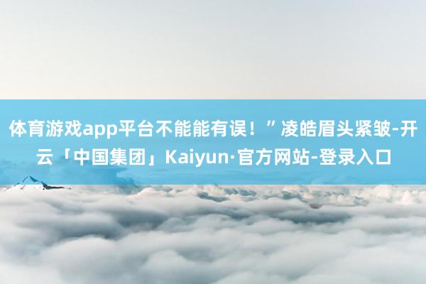 体育游戏app平台不能能有误！”凌皓眉头紧皱-开云「中国集团」Kaiyun·官方网站-登录入口