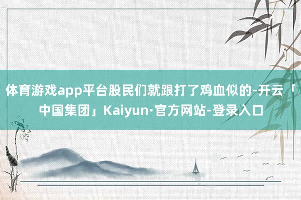 体育游戏app平台股民们就跟打了鸡血似的-开云「中国集团」Kaiyun·官方网站-登录入口