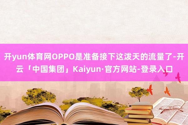 开yun体育网OPPO是准备接下这泼天的流量了-开云「中国集团」Kaiyun·官方网站-登录入口