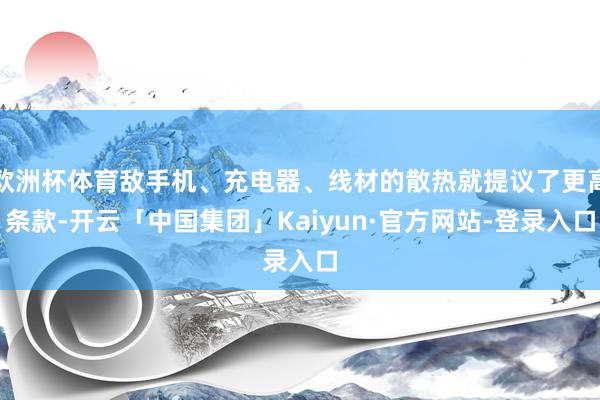 欧洲杯体育敌手机、充电器、线材的散热就提议了更高条款-开云「中国集团」Kaiyun·官方网站-登录入口