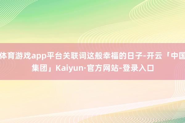 体育游戏app平台关联词这般幸福的日子-开云「中国集团」Kaiyun·官方网站-登录入口