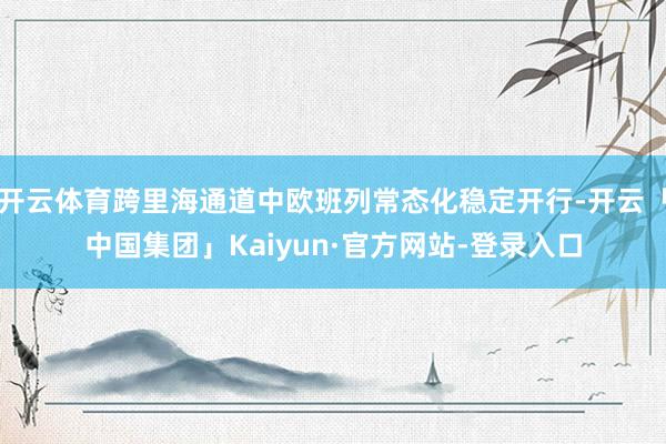 开云体育跨里海通道中欧班列常态化稳定开行-开云「中国集团」Kaiyun·官方网站-登录入口