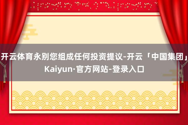 开云体育永别您组成任何投资提议-开云「中国集团」Kaiyun·官方网站-登录入口