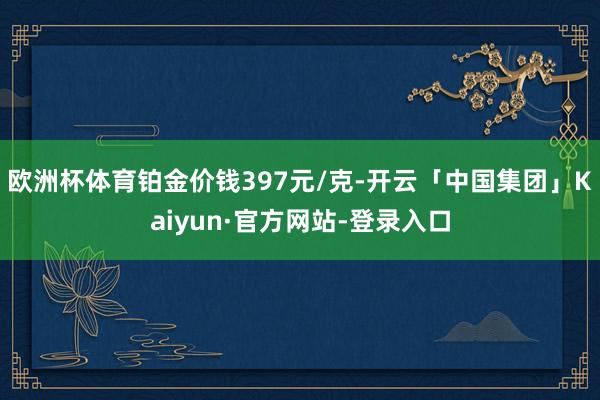 欧洲杯体育铂金价钱397元/克-开云「中国集团」Kaiyun·官方网站-登录入口