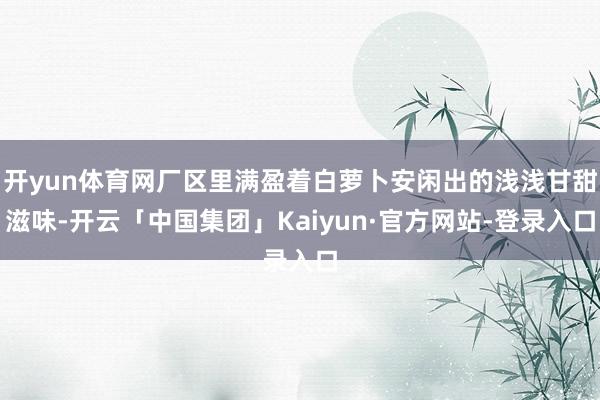 开yun体育网厂区里满盈着白萝卜安闲出的浅浅甘甜滋味-开云「中国集团」Kaiyun·官方网站-登录入口