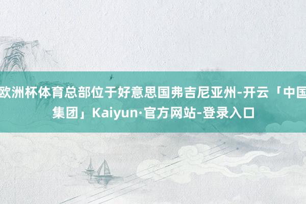 欧洲杯体育总部位于好意思国弗吉尼亚州-开云「中国集团」Kaiyun·官方网站-登录入口