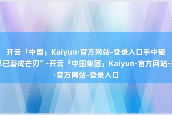 开云「中国」Kaiyun·官方网站-登录入口手中破铜烂铁早已磨成芒刃”-开云「中国集团」Kaiyun·官方网站-登录入口