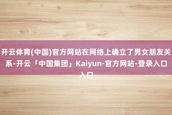 开云体育(中国)官方网站在网络上确立了男女朋友关系-开云「中国集团」Kaiyun·官方网站-登录入口