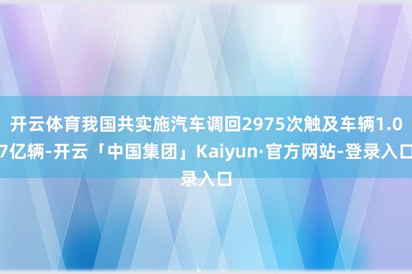 开云体育我国共实施汽车调回2975次触及车辆1.07亿辆-开云「中国集团」Kaiyun·官方网站-登录入口
