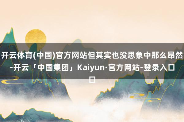 开云体育(中国)官方网站但其实也没思象中那么昂然-开云「中国集团」Kaiyun·官方网站-登录入口
