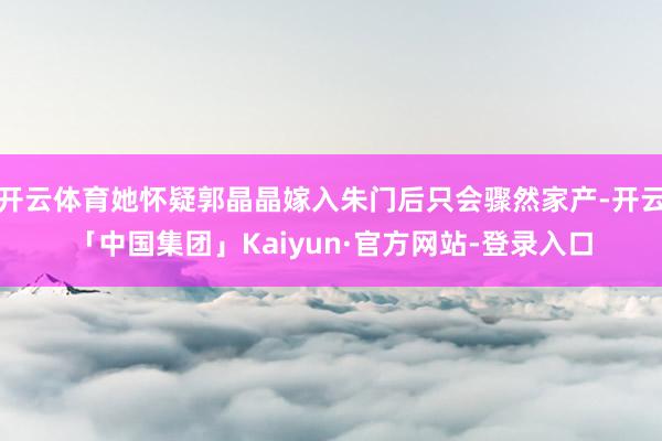 开云体育她怀疑郭晶晶嫁入朱门后只会骤然家产-开云「中国集团」Kaiyun·官方网站-登录入口