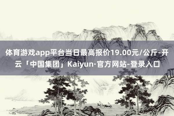 体育游戏app平台当日最高报价19.00元/公斤-开云「中国集团」Kaiyun·官方网站-登录入口