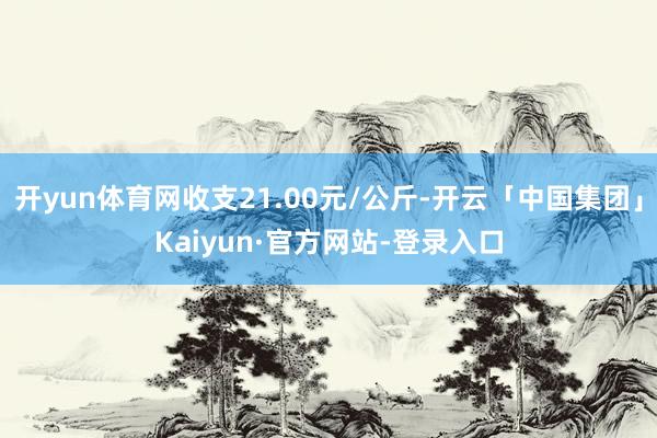 开yun体育网收支21.00元/公斤-开云「中国集团」Kaiyun·官方网站-登录入口