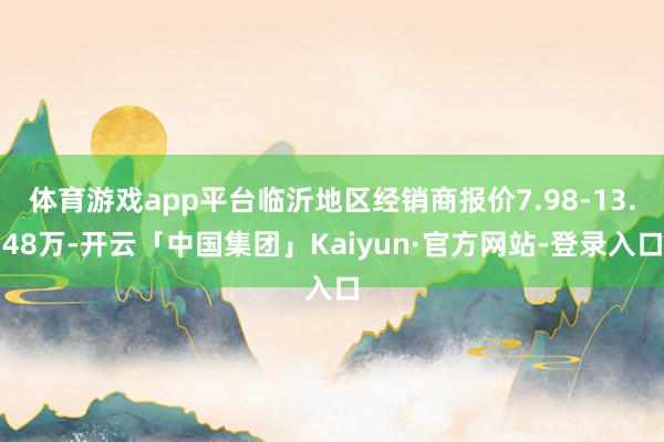 体育游戏app平台临沂地区经销商报价7.98-13.48万-开云「中国集团」Kaiyun·官方网站-登录入口