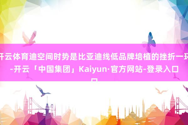 开云体育迪空间时势是比亚迪线低品牌培植的挫折一环-开云「中国集团」Kaiyun·官方网站-登录入口