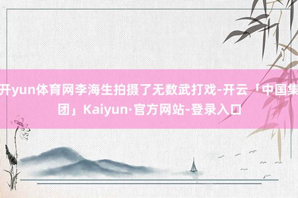 开yun体育网李海生拍摄了无数武打戏-开云「中国集团」Kaiyun·官方网站-登录入口