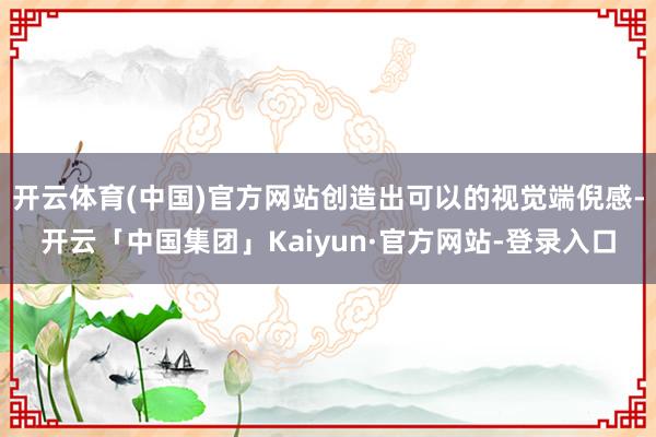 开云体育(中国)官方网站创造出可以的视觉端倪感-开云「中国集团」Kaiyun·官方网站-登录入口