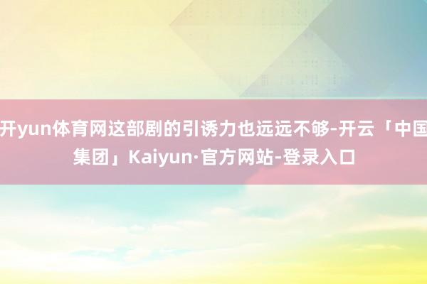 开yun体育网这部剧的引诱力也远远不够-开云「中国集团」Kaiyun·官方网站-登录入口