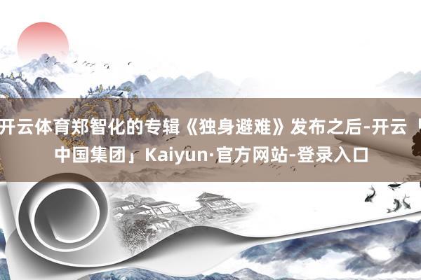 开云体育郑智化的专辑《独身避难》发布之后-开云「中国集团」Kaiyun·官方网站-登录入口
