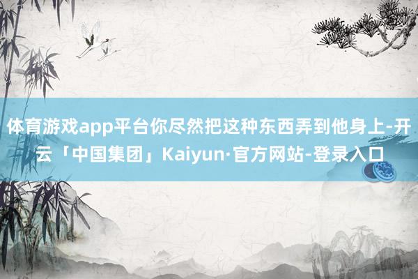 体育游戏app平台你尽然把这种东西弄到他身上-开云「中国集团」Kaiyun·官方网站-登录入口