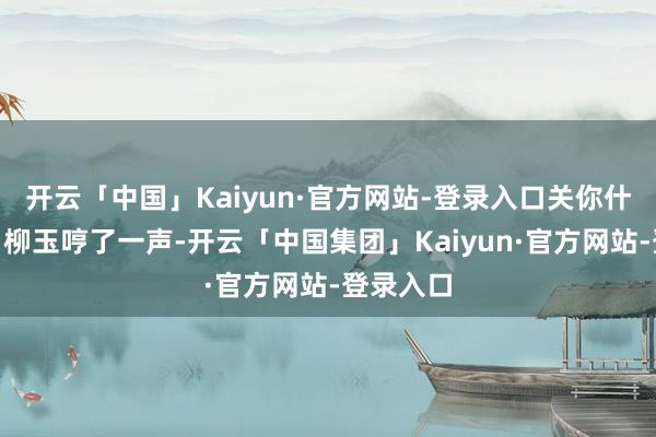 开云「中国」Kaiyun·官方网站-登录入口关你什么事！”柳玉哼了一声-开云「中国集团」Kaiyun·官方网站-登录入口