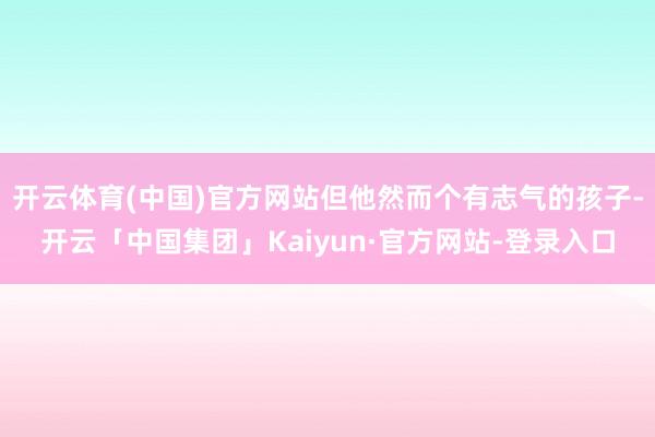 开云体育(中国)官方网站但他然而个有志气的孩子-开云「中国集团」Kaiyun·官方网站-登录入口