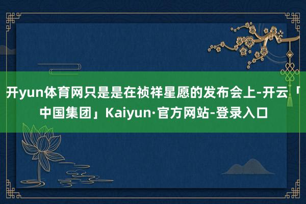 开yun体育网只是是在祯祥星愿的发布会上-开云「中国集团」Kaiyun·官方网站-登录入口