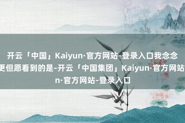 开云「中国」Kaiyun·官方网站-登录入口我念念在座可能更但愿看到的是-开云「中国集团」Kaiyun·官方网站-登录入口