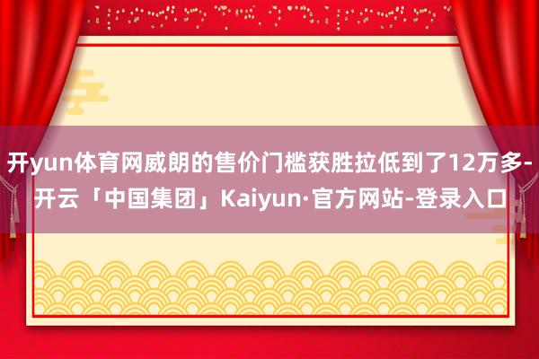 开yun体育网威朗的售价门槛获胜拉低到了12万多-开云「中国集团」Kaiyun·官方网站-登录入口