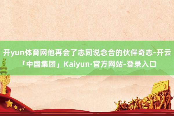 开yun体育网他再会了志同说念合的伙伴奇志-开云「中国集团」Kaiyun·官方网站-登录入口