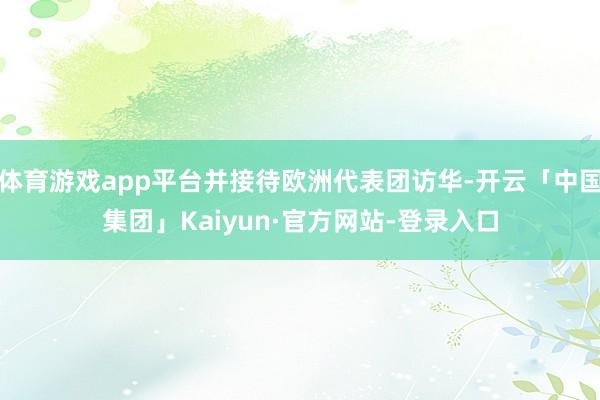 体育游戏app平台并接待欧洲代表团访华-开云「中国集团」Kaiyun·官方网站-登录入口