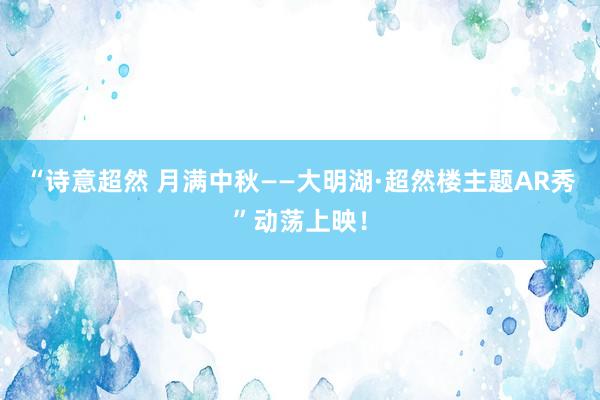 “诗意超然 月满中秋——大明湖·超然楼主题AR秀”动荡上映！