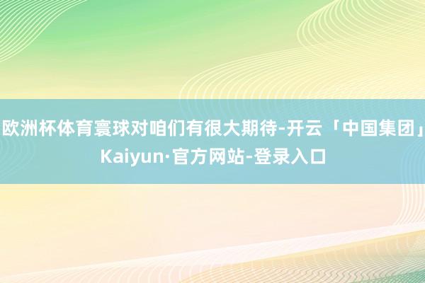 欧洲杯体育寰球对咱们有很大期待-开云「中国集团」Kaiyun·官方网站-登录入口