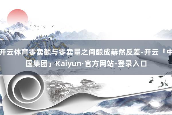 开云体育零卖额与零卖量之间酿成赫然反差-开云「中国集团」Kaiyun·官方网站-登录入口