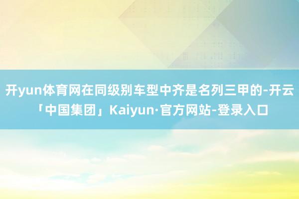 开yun体育网在同级别车型中齐是名列三甲的-开云「中国集团」Kaiyun·官方网站-登录入口