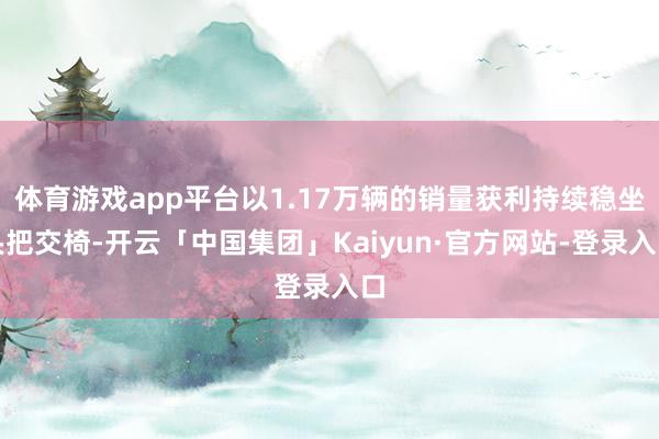 体育游戏app平台以1.17万辆的销量获利持续稳坐头把交椅-开云「中国集团」Kaiyun·官方网站-登录入口