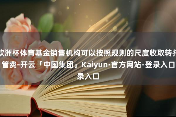 欧洲杯体育基金销售机构可以按照规则的尺度收取转托管费-开云「中国集团」Kaiyun·官方网站-登录入口