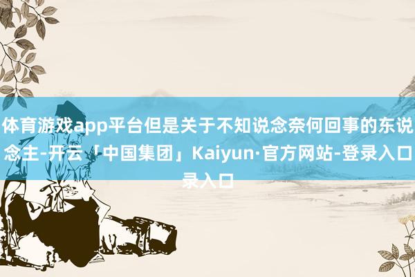 体育游戏app平台但是关于不知说念奈何回事的东说念主-开云「中国集团」Kaiyun·官方网站-登录入口