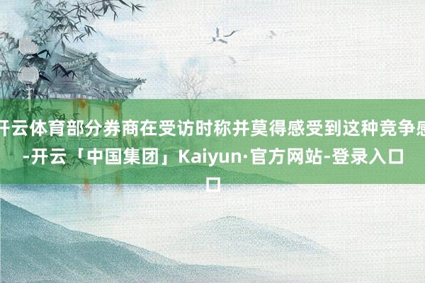 开云体育部分券商在受访时称并莫得感受到这种竞争感-开云「中国集团」Kaiyun·官方网站-登录入口