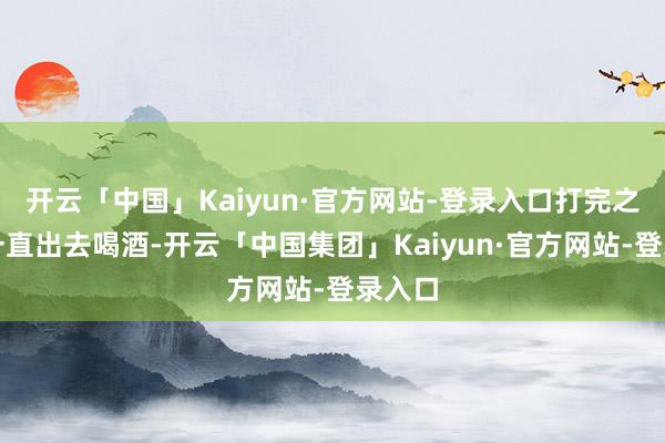 开云「中国」Kaiyun·官方网站-登录入口打完之后就一直出去喝酒-开云「中国集团」Kaiyun·官方网站-登录入口